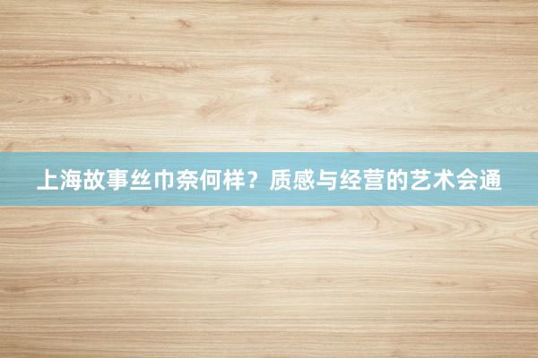 上海故事丝巾奈何样？质感与经营的艺术会通