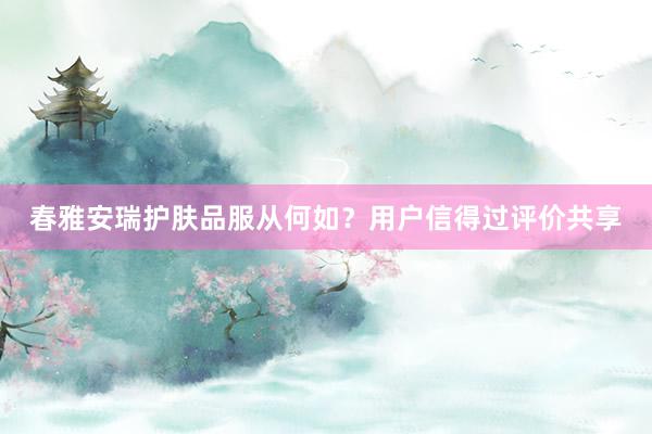 春雅安瑞护肤品服从何如？用户信得过评价共享
