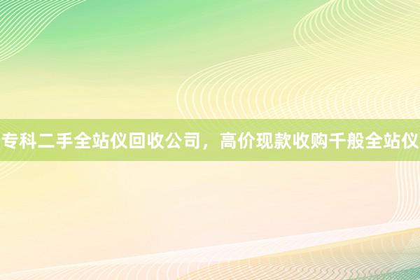 专科二手全站仪回收公司，高价现款收购千般全站仪