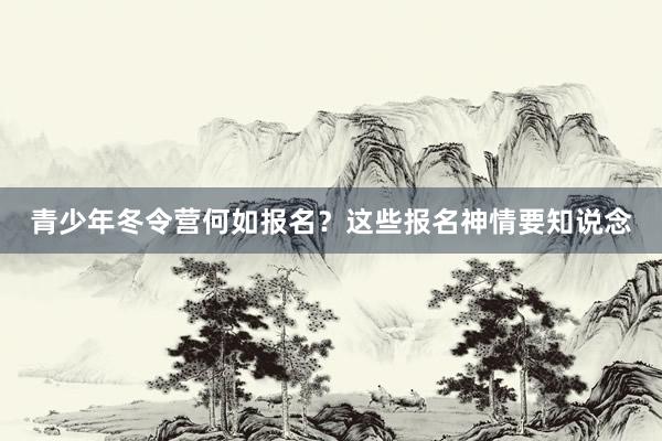 青少年冬令营何如报名？这些报名神情要知说念