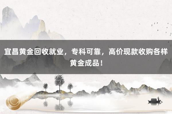 宜昌黄金回收就业，专科可靠，高价现款收购各样黄金成品！