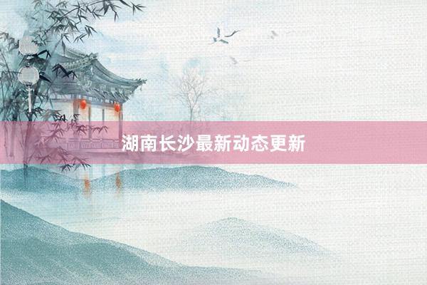 湖南长沙最新动态更新
