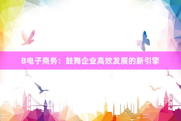 B电子商务：鼓舞企业高效发展的新引擎