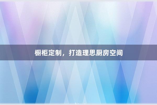 橱柜定制，打造理思厨房空间
