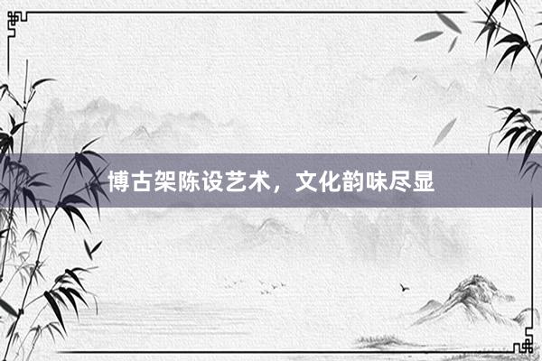 博古架陈设艺术，文化韵味尽显
