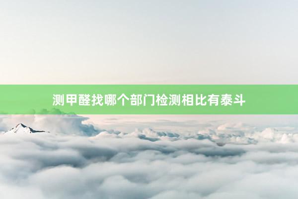 测甲醛找哪个部门检测相比有泰斗