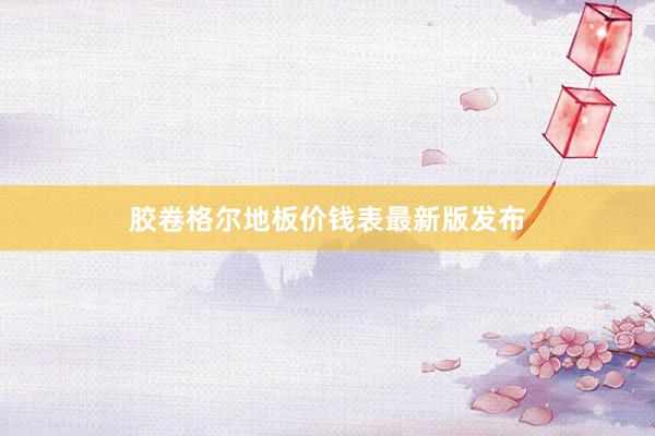 胶卷格尔地板价钱表最新版发布